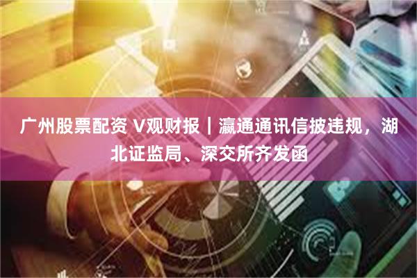 广州股票配资 V观财报｜瀛通通讯信披违规，湖北证监局、深交所齐发函