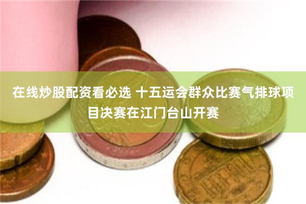 在线炒股配资看必选 十五运会群众比赛气排球项目决赛在江门台山开赛