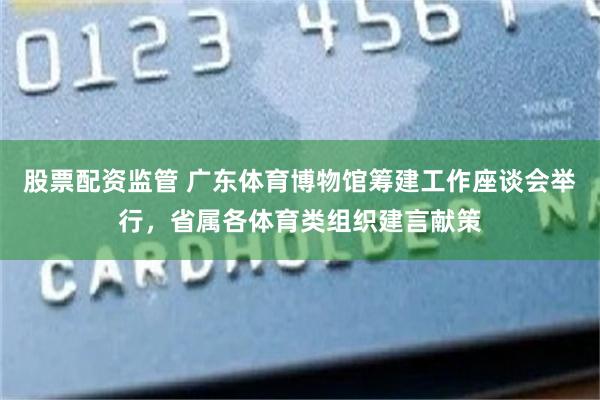 股票配资监管 广东体育博物馆筹建工作座谈会举行，省属各体育类组织建言献策
