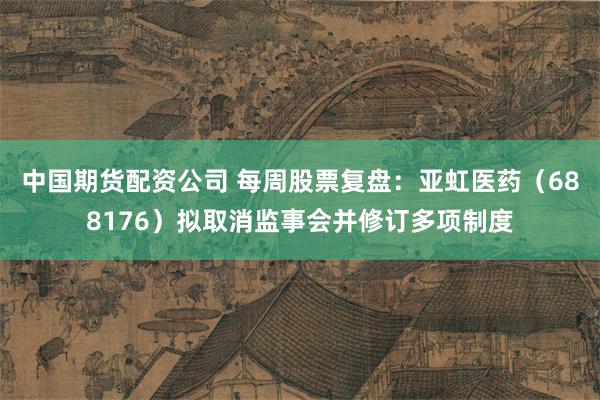 中国期货配资公司 每周股票复盘：亚虹医药（688176）拟取消监事会并修订多项制度