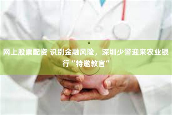网上股票配资 识别金融风险，深圳少警迎来农业银行“特邀教官”