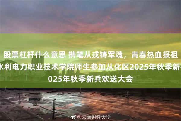 股票杠杆什么意思 携笔从戎铸军魂,青春热血报祖国——广东水利电力职业技术学院师生参加从化区2025年秋季新兵欢送大会