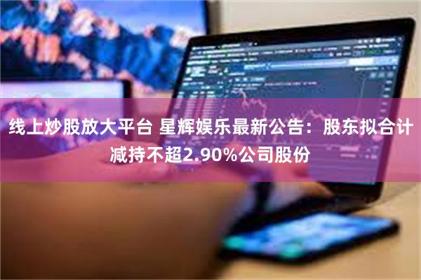 线上炒股放大平台 星辉娱乐最新公告：股东拟合计减持不超2.90%公司股份