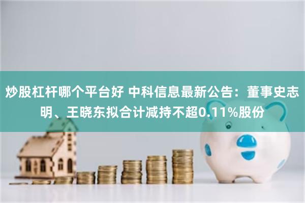 炒股杠杆哪个平台好 中科信息最新公告：董事史志明、王晓东拟合计减持不超0.11%股份