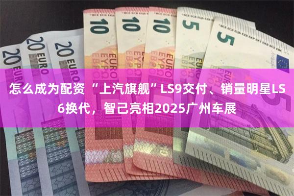 怎么成为配资 “上汽旗舰”LS9交付、销量明星LS6换代，智己亮相2025广州车展