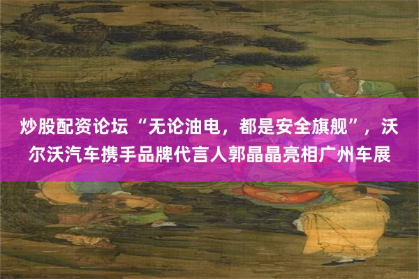 炒股配资论坛 “无论油电，都是安全旗舰”，沃尔沃汽车携手品牌代言人郭晶晶亮相广州车展
