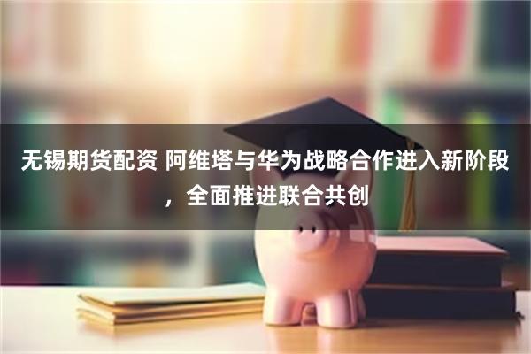 无锡期货配资 阿维塔与华为战略合作进入新阶段，全面推进联合共创