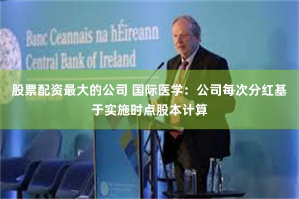 股票配资最大的公司 国际医学：公司每次分红基于实施时点股本计算