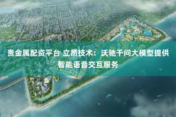 贵金属配资平台 立昂技术：沃驰千问大模型提供智能语音交互服务