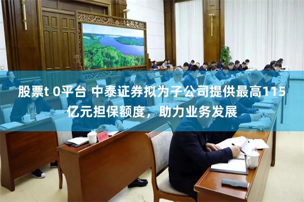 股票t 0平台 中泰证券拟为子公司提供最高115亿元担保额度，助力业务发展