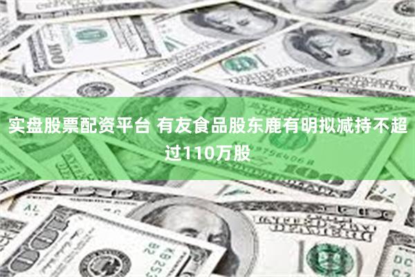 实盘股票配资平台 有友食品股东鹿有明拟减持不超过110万股