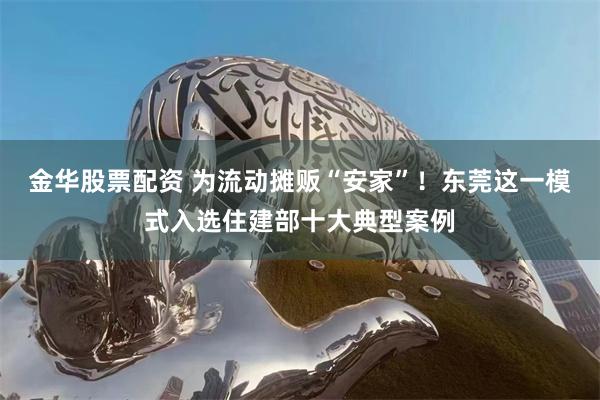金华股票配资 为流动摊贩“安家”！东莞这一模式入选住建部十大典型案例