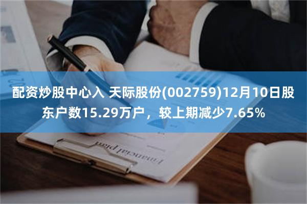 配资炒股中心入 天际股份(002759)12月10日股东户数15.29万户，较上期减少7.65%