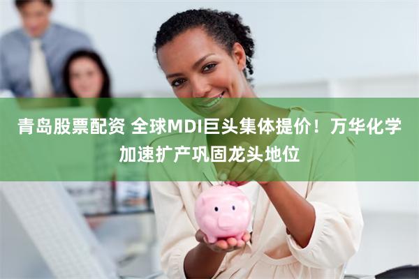 青岛股票配资 全球MDI巨头集体提价！万华化学加速扩产巩固龙头地位