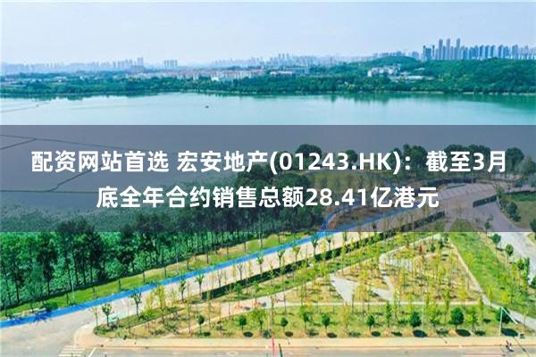 配资网站首选 宏安地产(01243.HK)：截至3月底全年合约销售总额28.41亿港元