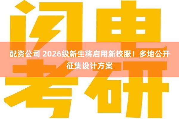 配资公司 2026级新生将启用新校服！多地公开征集设计方案