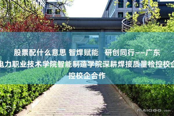 股票配什么意思 智焊赋能   研创同行——广东水利电力职业技术学院智能制造学院深耕焊接质量检控校企合作