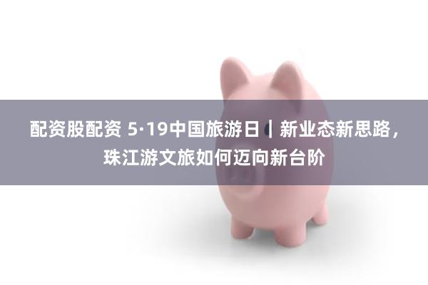 配资股配资 5·19中国旅游日｜新业态新思路，珠江游文旅如何迈向新台阶