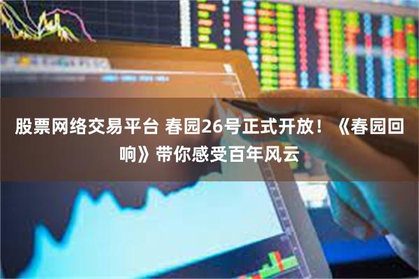 股票网络交易平台 春园26号正式开放！《春园回响》带你感受百年风云